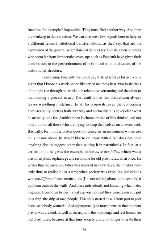 function, for example? lmpossible. They must find another way. And they. are working i tha direction. We can also see few signals here inlaly. in a diffeent sense. Institutional transformations, as they say. that are the expression of the generalised malaise of democracy: But also men ofeters who s ar from democratic cover- ups such as Foucaulthave given thir contribution to the perfectionment of prison and a rationalisation of the institutional structure. Concerning Foucaul, we could say that, at leas s far as I know given that know his work on the history of madness best, wo basiclines Of thought un through his work: one rlats toovercoming and the other to mainaining a process in act. The resul i that this theoreician always leaves something ill-defined. In all his proposal. even that concerning homosexuality. scen as both diversity and normality. it s never lear what he actually opts for. Ambivalence is characterstic of this thinker, and not only him but all those who are rying to keep themselves on an even keel. Basicaly.for him the prison question concerns an instrument whose use he is unsure about, he would like to do away with it but docs not have anything els 1o suggest other than puttng it in parenthesi. In fact at certain point, he gives the example of the nave des folles, which was a prison, asylum, orphanage and resthorme fo old prosttues, al atonce. He writes that the nave auxfolles was realised n a few days, that it akes very. litle time o realise it. At a time when society was expellng individuals who are differen from certain ctes (I’m not talking about homosexuals) it putthem outside the walls. And these individuals, not knowing wha to do, migrated from own o own. s0at given moment they were taken and put onaship,the ship of mad peaple. Thisship stared t sl from port o port because nobody wanted it A ship perpetually in movement, Atthat moment prison wascreated, as wel s the asylum,the orphanage and kst homes for old prostitutes, because at that time society could no longer tolerate their 6